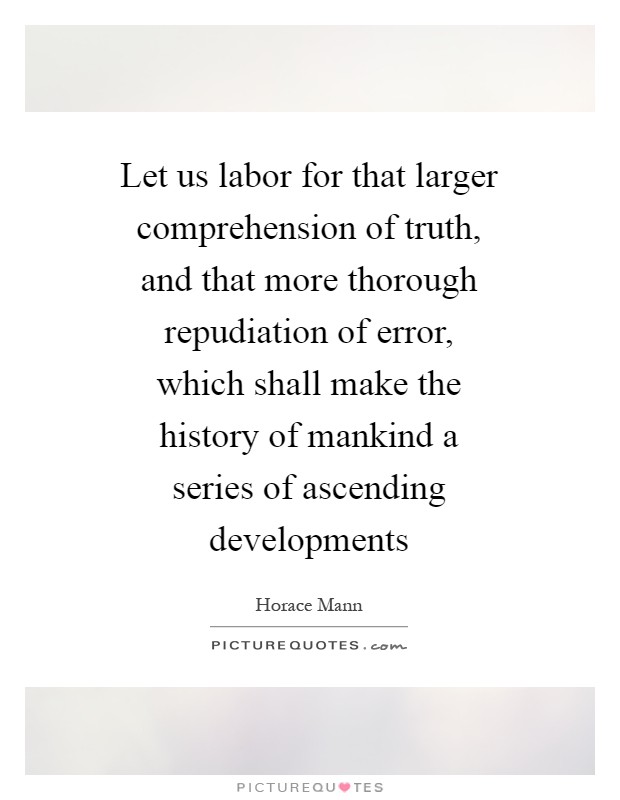 Let us labor for that larger comprehension of truth, and that more thorough repudiation of error, which shall make the history of mankind a series of ascending developments Picture Quote #1