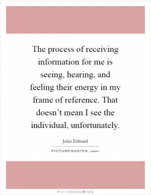 The process of receiving information for me is seeing, hearing, and feeling their energy in my frame of reference. That doesn’t mean I see the individual, unfortunately Picture Quote #1