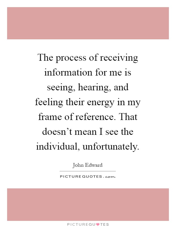 The process of receiving information for me is seeing, hearing, and feeling their energy in my frame of reference. That doesn't mean I see the individual, unfortunately Picture Quote #1