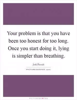 Your problem is that you have been too honest for too long. Once you start doing it, lying is simpler than breathing Picture Quote #1