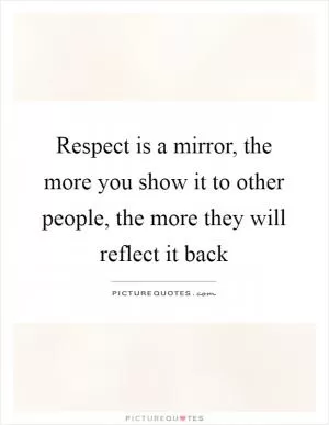 Respect is a mirror, the more you show it to other people, the more they will reflect it back Picture Quote #1