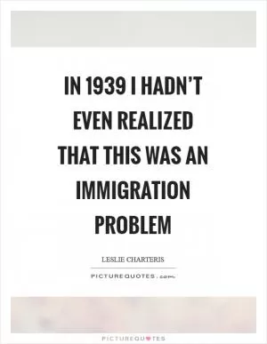 In 1939 I hadn’t even realized that this was an immigration problem Picture Quote #1
