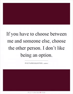 If you have to choose between me and someone else, choose the other person. I don’t like being an option Picture Quote #1