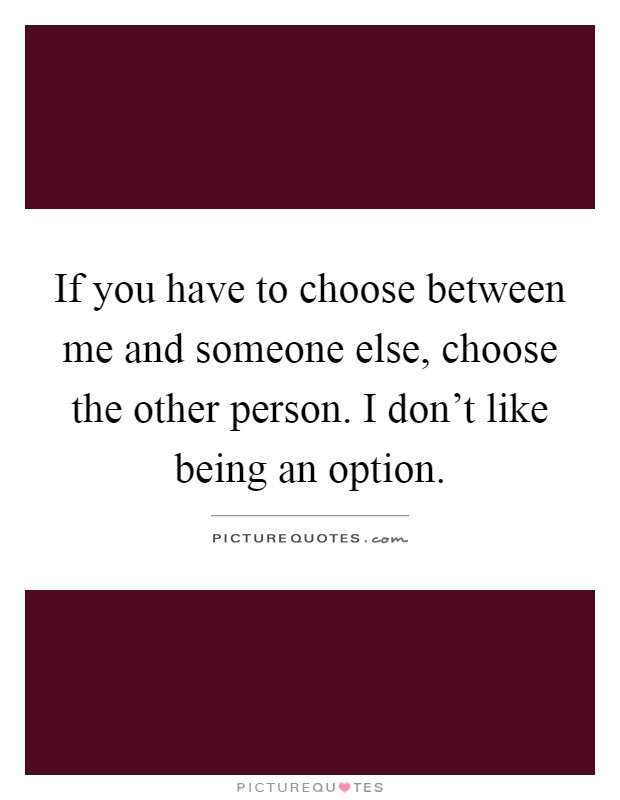If you have to choose between me and someone else, choose the other person. I don't like being an option Picture Quote #1