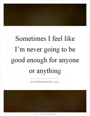 Sometimes I feel like I’m never going to be good enough for anyone or anything Picture Quote #1