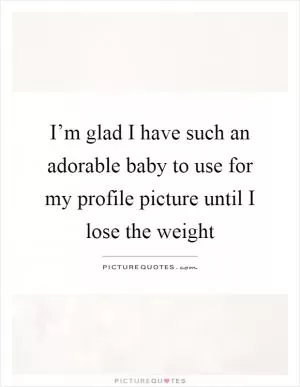 I’m glad I have such an adorable baby to use for my profile picture until I lose the weight Picture Quote #1