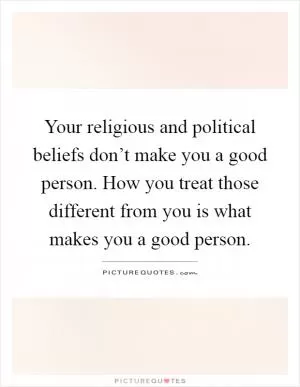 Your religious and political beliefs don’t make you a good person. How you treat those different from you is what makes you a good person Picture Quote #1