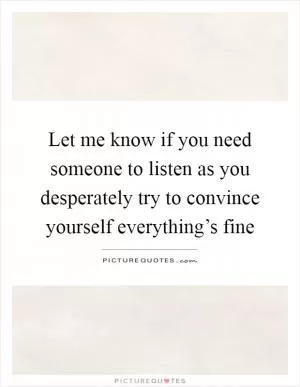 Let me know if you need someone to listen as you desperately try to convince yourself everything’s fine Picture Quote #1