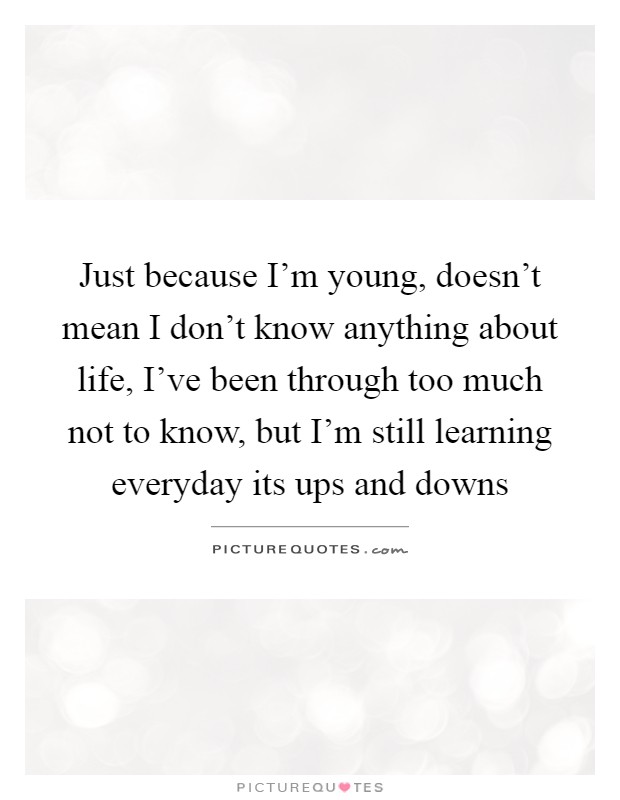Just because I'm young, doesn't mean I don't know anything about life, I've been through too much not to know, but I'm still learning everyday its ups and downs Picture Quote #1