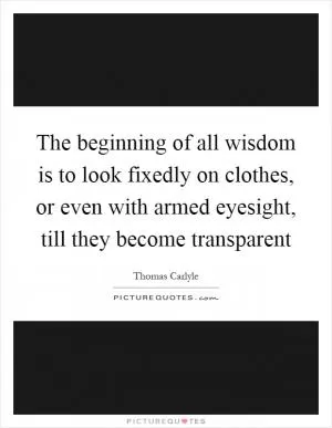 The beginning of all wisdom is to look fixedly on clothes, or even with armed eyesight, till they become transparent Picture Quote #1