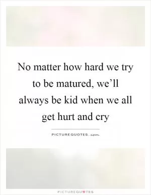 No matter how hard we try to be matured, we’ll always be kid when we all get hurt and cry Picture Quote #1