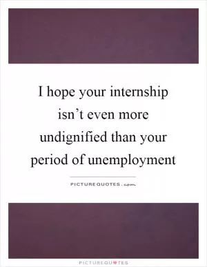 I hope your internship isn’t even more undignified than your period of unemployment Picture Quote #1