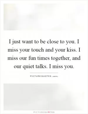 I just want to be close to you. I miss your touch and your kiss. I miss our fun times together, and our quiet talks. I miss you Picture Quote #1