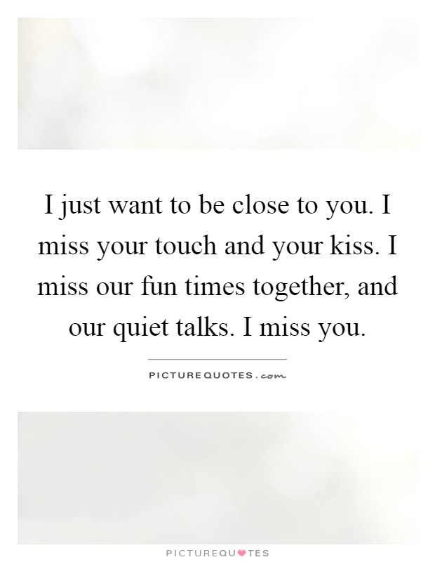 I just want to be close to you. I miss your touch and your kiss. I miss our fun times together, and our quiet talks. I miss you Picture Quote #1