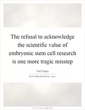 The refusal to acknowledge the scientific value of embryonic stem cell research is one more tragic misstep Picture Quote #1