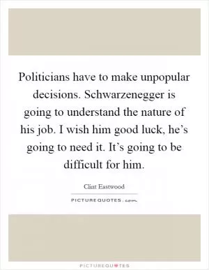 Politicians have to make unpopular decisions. Schwarzenegger is going to understand the nature of his job. I wish him good luck, he’s going to need it. It’s going to be difficult for him Picture Quote #1