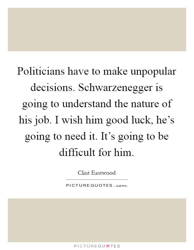 Politicians have to make unpopular decisions. Schwarzenegger is going to understand the nature of his job. I wish him good luck, he's going to need it. It's going to be difficult for him Picture Quote #1