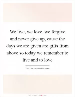 We live, we love, we forgive and never give up, cause the days we are given are gifts from above so today we remember to live and to love Picture Quote #1