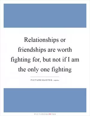 Relationships or friendships are worth fighting for, but not if I am the only one fighting Picture Quote #1