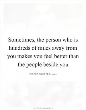 Sometimes, the person who is hundreds of miles away from you makes you feel better than the people beside you Picture Quote #1