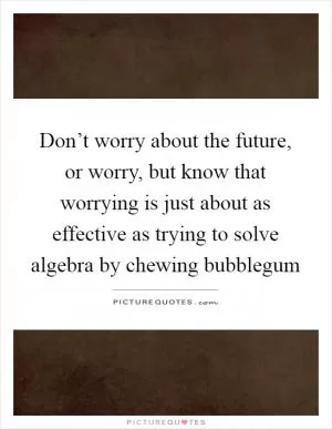 Don’t worry about the future, or worry, but know that worrying is just about as effective as trying to solve algebra by chewing bubblegum Picture Quote #1