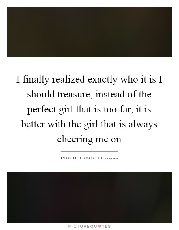 I finally realized exactly who it is I should treasure, instead of the perfect girl that is too far, it is better with the girl that is always cheering me on Picture Quote #1
