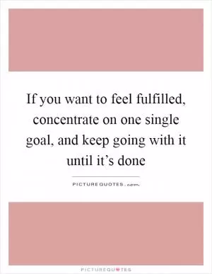 If you want to feel fulfilled, concentrate on one single goal, and keep going with it until it’s done Picture Quote #1