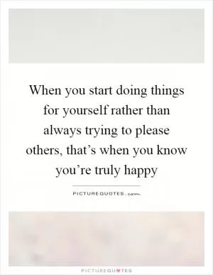 When you start doing things for yourself rather than always trying to please others, that’s when you know you’re truly happy Picture Quote #1