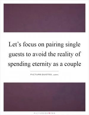 Let’s focus on pairing single guests to avoid the reality of spending eternity as a couple Picture Quote #1