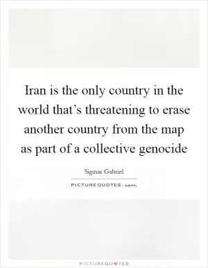 Iran is the only country in the world that’s threatening to erase another country from the map as part of a collective genocide Picture Quote #1