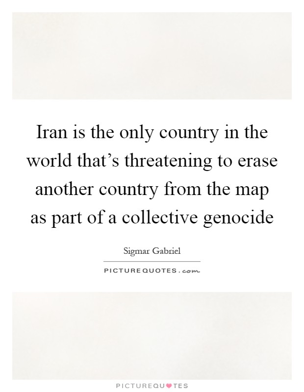 Iran is the only country in the world that's threatening to erase another country from the map as part of a collective genocide Picture Quote #1