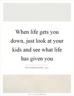 When life gets you down, just look at your kids and see what life has given you Picture Quote #1