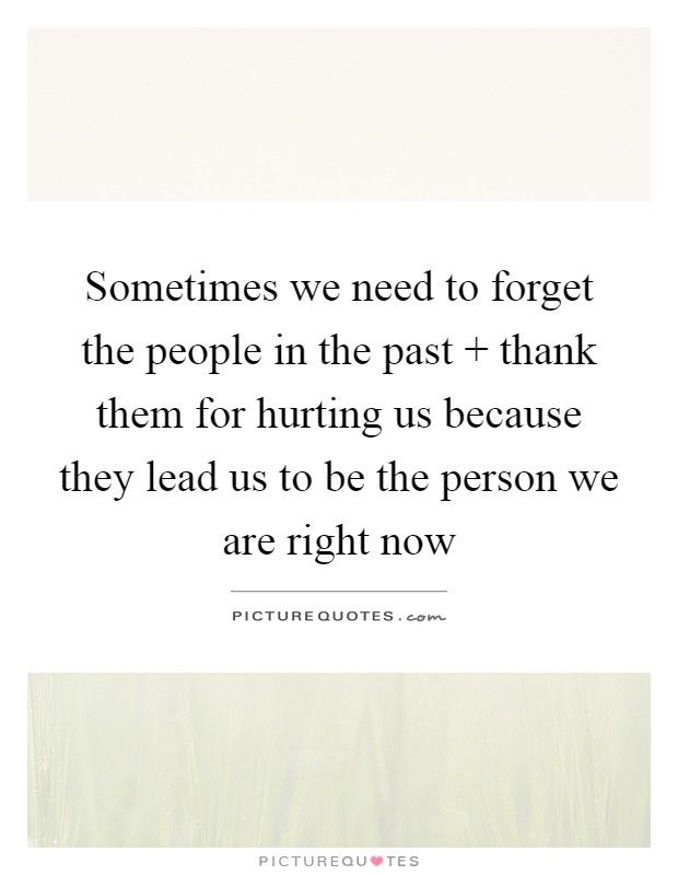 Sometimes we need to forget the people in the past   thank them for hurting us because they lead us to be the person we are right now Picture Quote #1