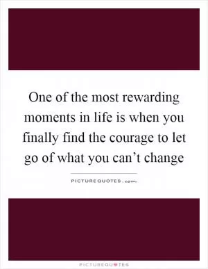 One of the most rewarding moments in life is when you finally find the courage to let go of what you can’t change Picture Quote #1