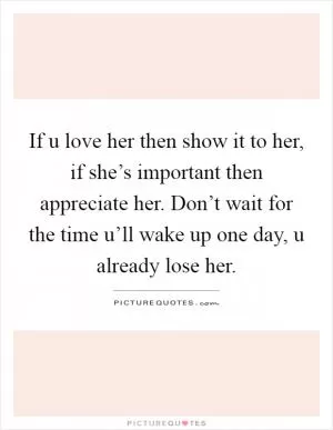 If u love her then show it to her, if she’s important then appreciate her. Don’t wait for the time u’ll wake up one day, u already lose her Picture Quote #1