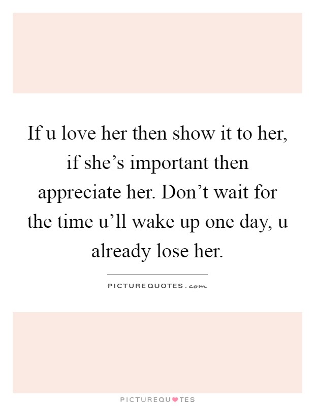 If u love her then show it to her, if she's important then appreciate her. Don't wait for the time u'll wake up one day, u already lose her Picture Quote #1