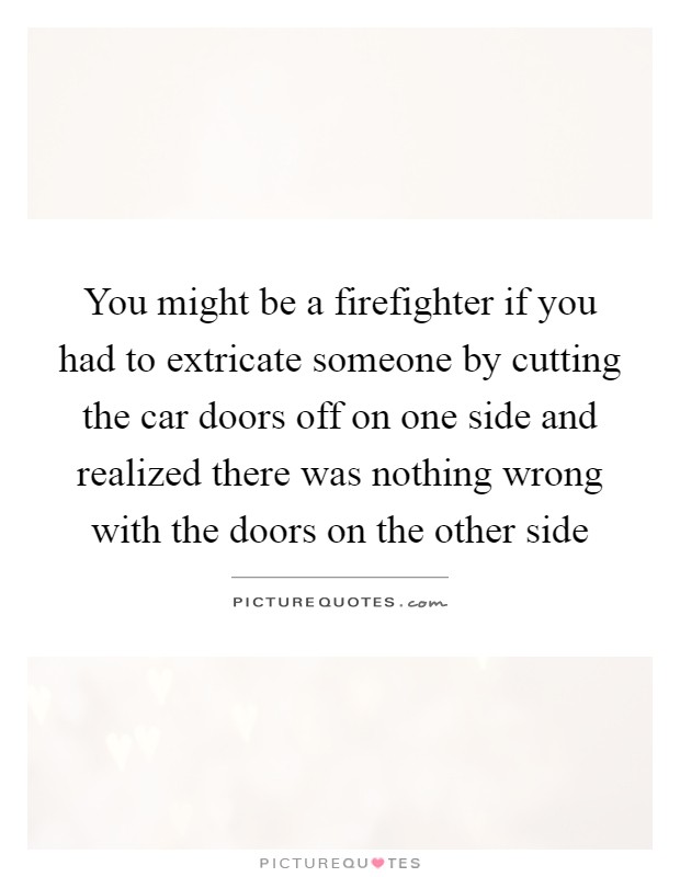 You might be a firefighter if you had to extricate someone by cutting the car doors off on one side and realized there was nothing wrong with the doors on the other side Picture Quote #1