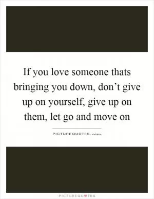 If you love someone thats bringing you down, don’t give up on yourself, give up on them, let go and move on Picture Quote #1