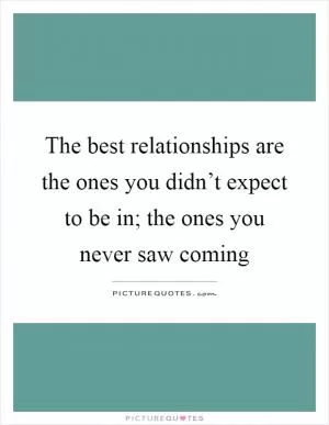 The best relationships are the ones you didn’t expect to be in; the ones you never saw coming Picture Quote #1