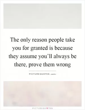 The only reason people take you for granted is because they assume you’ll always be there, prove them wrong Picture Quote #1