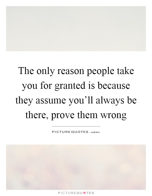 The only reason people take you for granted is because they assume you'll always be there, prove them wrong Picture Quote #1