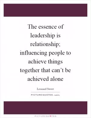 The essence of leadership is relationship; influencing people to achieve things together that can’t be achieved alone Picture Quote #1