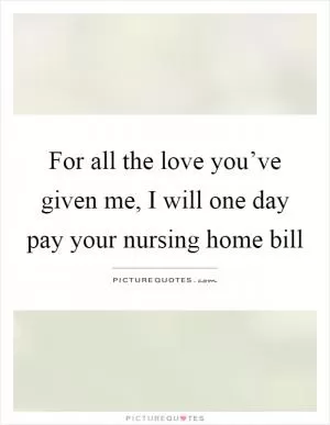 For all the love you’ve given me, I will one day pay your nursing home bill Picture Quote #1