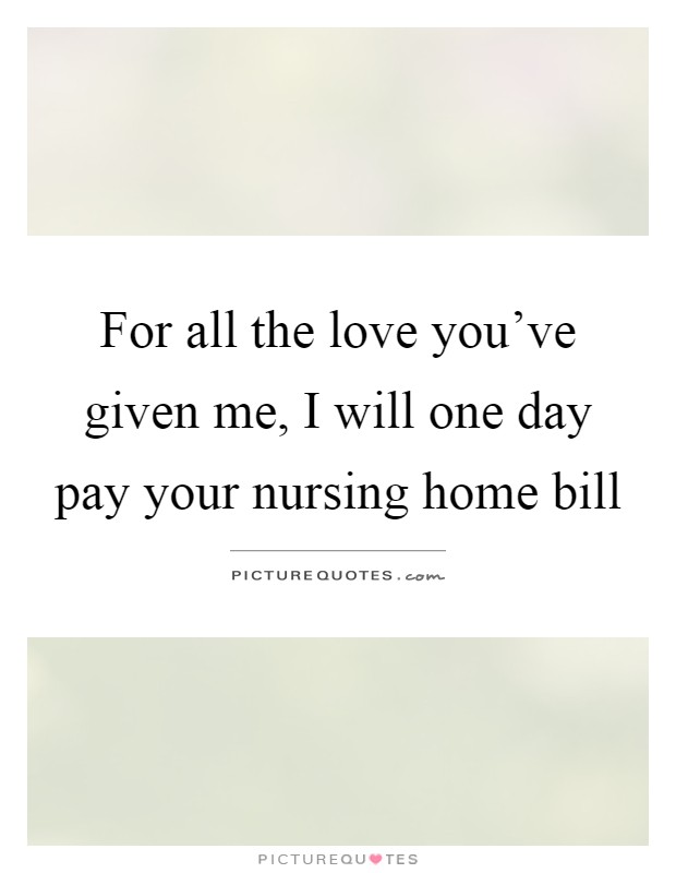 For all the love you’ve given me, I will one day pay your nursing home bill Picture Quote #1