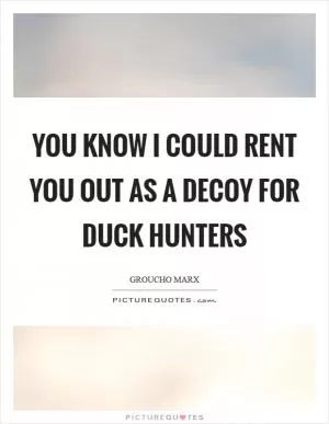 You know I could rent you out as a decoy for duck hunters Picture Quote #1