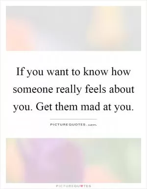 If you want to know how someone really feels about you. Get them mad at you Picture Quote #1