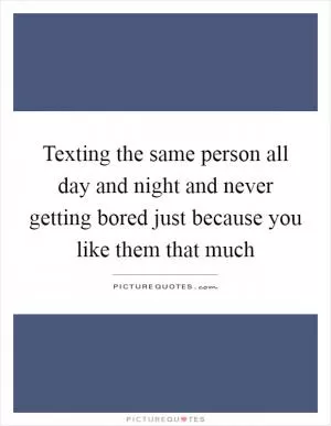 Texting the same person all day and night and never getting bored just because you like them that much Picture Quote #1