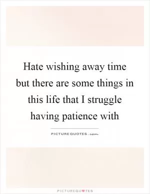 Hate wishing away time but there are some things in this life that I struggle having patience with Picture Quote #1