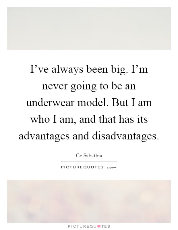 I've always been big. I'm never going to be an underwear model. But I am who I am, and that has its advantages and disadvantages Picture Quote #1