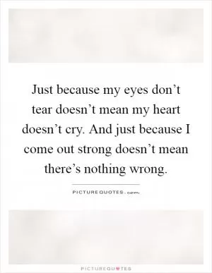Just because my eyes don’t tear doesn’t mean my heart doesn’t cry. And just because I come out strong doesn’t mean there’s nothing wrong Picture Quote #1